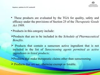Regulatory guidelines for OTC medicineIII
 
• These products are evaluated by the TGA for quality, safety and
efficacy under the provisions of Section 25 of the Therapeutic Goods
Act 1989.
• Products in this category include:
Products that are to be included in the Schedule of Pharmaceutical
Benefits.
 Products that contain a sunscreen active ingredient that is not
included in the list of Sunscreening agents permitted as active
ingredients in listed products;
Products that make therapeutic claims other than sunscreening.
 Products that are not otherwise exempt or listable.
 