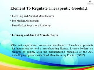 Element To Regulate Therapeutic Goods1,I
• Licensing and Audit of Manufactures
• Pre-Market Assessment
• Post-Market Regulatory Authority
• Licensing and Audit of Manufacturers
The Act requires each Australian manufacturer of medicinal products
for human use to hold a manufacturing license. License holders are
required to comply with the manufacturing principles of the Act,
including compliance with Good Manufacturing Practice (GMP).
 