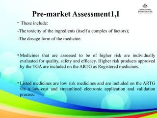 Pre-market Assessment1,I
  • These include:
-The toxicity of the ingredients (itself a complex of factors);
-The dosage form of the medicine.
• Medicines that are assessed to be of higher risk are individually
evaluated for quality, safety and efficacy. Higher risk products approved
by the TGA are included on the ARTG as Registered medicines.
• Listed medicines are low risk medicines and are included on the ARTG
via a low-cost and streamlined electronic application and validation
process.
 