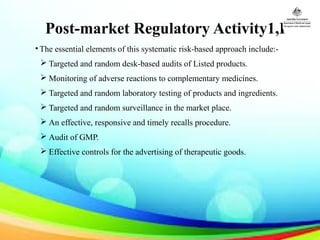 Post-market Regulatory Activity1,I
• The essential elements of this systematic risk-based approach include:-
 Targeted and random desk-based audits of Listed products.
 Monitoring of adverse reactions to complementary medicines.
 Targeted and random laboratory testing of products and ingredients.
 Targeted and random surveillance in the market place.
 An effective, responsive and timely recalls procedure.
 Audit of GMP.
 Effective controls for the advertising of therapeutic goods.
 