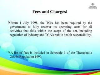 Fees and ChargesI
From 1 July 1998, the TGA has been required by the
government to fully recover its operating costs for all
activities that falls within the scope of the act, including
regulation of industry and TGA’s public health responsibility.
A list of fees is included in Schedule 9 of the Therapeutic
Goods Regulation 1990.
 