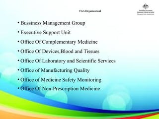 TGA OrganizationI
• Bussiness Management Group
• Executive Support Unit
• Office Of Complementary Medicine
• Office Of Devices,Blood and Tissues
• Office Of Laboratory and Scientific Services
• Office of Manufacturing Quality
• Office of Medicine Safety Monitoring
• Office Of Non-Prescription Medicine
 