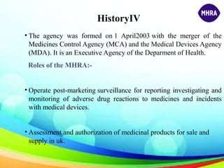 HistoryIV
• The agency was formed on 1 April2003 with the merger of the
Medicines Control Agency (MCA) and the Medical Devices Agency
(MDA). It is an Executive Agency of the Deparment of Health.
Roles of the MHRA:-
• Operate post-marketing surveillance for reporting investigating and
monitoring of adverse drug reactions to medicines and incidents
with medical devices.
• Assessment and authorization of medicinal products for sale and
supply in uk.
 