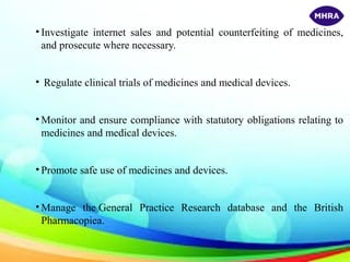 • Investigate internet sales and potential counterfeiting of medicines,
and prosecute where necessary.
• Regulate clinical trials of medicines and medical devices.
• Monitor and ensure compliance with statutory obligations relating to
medicines and medical devices.
• Promote safe use of medicines and devices.
• Manage the General Practice Research database and the British
Pharmacopiea.
 