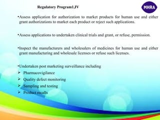 Regulatory Program1,IV
•Assess application for authorization to market products for human use and either
grant authorizations to market each product or reject such applications.
•Assess applications to undertaken clinical trials and grant, or refuse, permission.
•Inspect the manufacturers and wholesalers of medicines for human use and either
grant manufacturing and wholesale licenses or refuse such licenses.
•Undertaken post marketing surveillance including
 Pharmacovigilance
 Quality defect monitoring
 Sampling and testing
 Product recalls
 