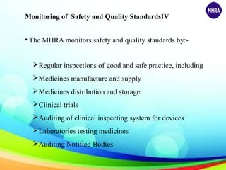 Monitoring of Safety and Quality StandardsIV
• The MHRA monitors safety and quality standards by:-
Regular inspections of good and safe practice, including
Medicines manufacture and supply
Medicines distribution and storage
Clinical trials
Auditing of clinical inspecting system for devices
Laboratories testing medicines
Auditing Notified Bodies
 