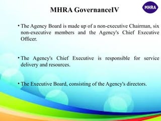 MHRA GovernanceIV
• The Agency Board is made up of a non-executive Chairman, six
non-executive members and the Agency's Chief Executive
Officer.
• The Agency's Chief Executive is responsible for service
delivery and resources.
• The Executive Board, consisting of the Agency's directors.
 