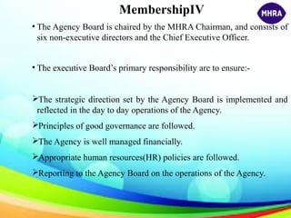 MembershipIV
• The Agency Board is chaired by the MHRA Chairman, and consists of
six non-executive directors and the Chief Executive Officer.
• The executive Board’s primary responsibility are to ensure:-
The strategic direction set by the Agency Board is implemented and
reflected in the day to day operations of the Agency.
Principles of good governance are followed.
The Agency is well managed financially.
Appropriate human resources(HR) policies are followed.
Reporting to the Agency Board on the operations of the Agency.
 