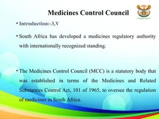 Medicines Control Council
• Introduction:-3,V
• South Africa has developed a medicines regulatory authority
with internationally recognized standing.
• The Medicines Control Council (MCC) is a statutory body that
was established in terms of the Medicines and Related
Substances Control Act, 101 of 1965, to oversee the regulation
of medicines in South Africa.
 