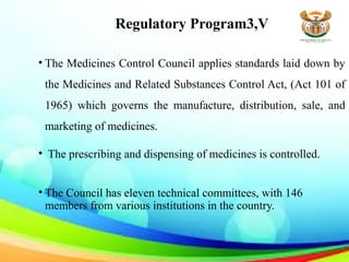Regulatory Program3,V
• The Medicines Control Council applies standards laid down by
the Medicines and Related Substances Control Act, (Act 101 of
1965) which governs the manufacture, distribution, sale, and
marketing of medicines.
• The prescribing and dispensing of medicines is controlled.
• The Council has eleven technical committees, with 146
members from various institutions in the country.
 