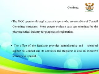Continue:
• The MCC operates through external experts who are members of Council
Committee structures. Most experts evaluate data sets submitted by the
pharmaceutical industry for purposes of registration.
• The office of the Registrar provides administrative and technical
support to Council and its activities.The Registrar is also an executive
secretary to Council.
 
