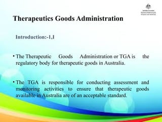 Therapeutics Goods Administration
Introduction:-1,I
• The Therapeutic Goods Administration or TGA is the
regulatory body for therapeutic goods in Australia.
• The TGA is responsible for conducting assessment and
monitoring activities to ensure that therapeutic goods
available in Australia are of an acceptable standard.
 
