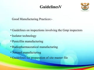 GuidelinesV
Good Manufacturing Practices:-
• Guidelines on inspections involving the Gmp inspectors
• Isolator technology
• Penicillin manufacturing
• Radiopharmaceutical manufacturing
• Aerosol manufacturing
• Guidelines for preparation of site master file
 