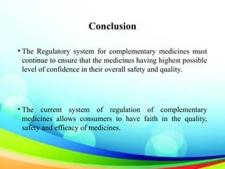 Conclusion
• The Regulatory system for complementary medicines must
continue to ensure that the medicines having highest possible
level of confidence in their overall safety and quality.
• The current system of regulation of complementary
medicines allows consumers to have faith in the quality,
safety and efficacy of medicines.
 