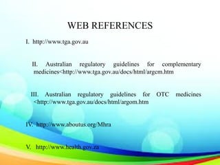 WEB REFERENCES
I. http://www.tga.gov.au
II. Australian regulatory guidelines for complementary
medicines<http://www.tga.gov.au/docs/html/argcm.htm
III. Australian regulatory guidelines for OTC medicines
<http://www.tga.gov.au/docs/html/argom.htm
IV. http://www.aboutus.org/Mhra
V. http://www.health.gov.za
 