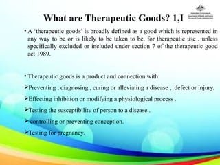 What are Therapeutic Goods? 1,I
• A ‘therapeutic goods’ is broadly defined as a good which is represented in
any way to be or is likely to be taken to be, for therapeutic use , unless
specifically excluded or included under section 7 of the therapeutic good
act 1989.
• Therapeutic goods is a product and connection with:
Preventing , diagnosing , curing or alleviating a disease , defect or injury.
Effecting inhibition or modifying a physiological process .
Testing the susceptibility of person to a disease .
controlling or preventing conception.
Testing for pregnancy.
 