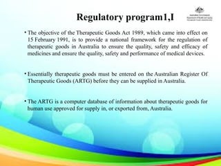 Regulatory program1,I
• The objective of the Therapeutic Goods Act 1989, which came into effect on
15 February 1991, is to provide a national framework for the regulation of
therapeutic goods in Australia to ensure the quality, safety and efficacy of
medicines and ensure the quality, safety and performance of medical devices.
• Essentially therapeutic goods must be entered on the Australian Register Of
Therapeutic Goods (ARTG) before they can be supplied in Australia.
• The ARTG is a computer database of information about therapeutic goods for
human use approved for supply in, or exported from, Australia.
 