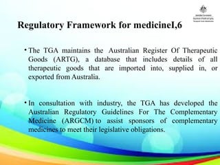 Regulatory Framework for medicineI,6
• The TGA maintains the Australian Register Of Therapeutic
Goods (ARTG), a database that includes details of all
therapeutic goods that are imported into, supplied in, or
exported from Australia.
• In consultation with industry, the TGA has developed the
Australian Regulatory Guidelines For The Complementary
Medicine (ARGCM) to assist sponsors of complementary
medicines to meet their legislative obligations.
 