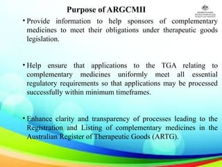 Purpose of ARGCMII
• Provide information to help sponsors of complementary
medicines to meet their obligations under therapeutic goods
legislation.
• Help ensure that applications to the TGA relating to
complementary medicines uniformly meet all essential
regulatory requirements so that applications may be processed
successfully within minimum timeframes.
• Enhance clarity and transparency of processes leading to the
Registration and Listing of complementary medicines in the
Australian Register of Therapeutic Goods (ARTG).
 