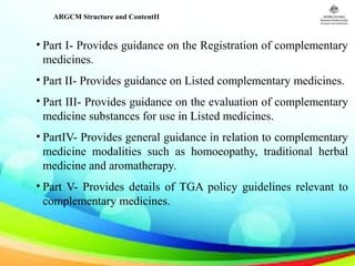 ARGCM Structure and ContentII
• Part I- Provides guidance on the Registration of complementary
medicines.
• Part II- Provides guidance on Listed complementary medicines.
• Part III- Provides guidance on the evaluation of complementary
medicine substances for use in Listed medicines.
• PartIV- Provides general guidance in relation to complementary
medicine modalities such as homoeopathy, traditional herbal
medicine and aromatherapy.
• Part V- Provides details of TGA policy guidelines relevant to
complementary medicines.
 