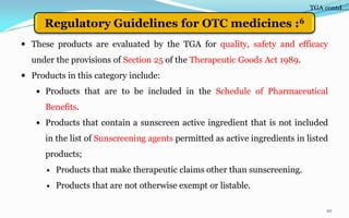  These products are evaluated by the TGA for quality, safety and efficacy
under the provisions of Section 25 of the Therapeutic Goods Act 1989.
 Products in this category include:
 Products that are to be included in the Schedule of Pharmaceutical
Benefits.
 Products that contain a sunscreen active ingredient that is not included
in the list of Sunscreening agents permitted as active ingredients in listed
products;
 Products that make therapeutic claims other than sunscreening.
 Products that are not otherwise exempt or listable.
10
TGA contd….
Regulatory Guidelines for OTC medicines :6
 