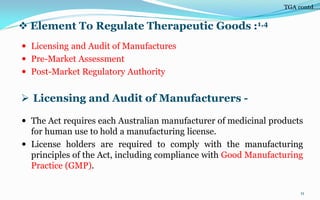  Element To Regulate Therapeutic Goods :1,4
 Licensing and Audit of Manufactures
 Pre-Market Assessment
 Post-Market Regulatory Authority
11
 Licensing and Audit of Manufacturers -
 The Act requires each Australian manufacturer of medicinal products
for human use to hold a manufacturing license.
 License holders are required to comply with the manufacturing
principles of the Act, including compliance with Good Manufacturing
Practice (GMP).
TGA contd….
 