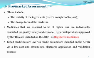  Pre-market Assessment :1,4
 These include:
 The toxicity of the ingredients (itself a complex of factors);
 The dosage form of the medicine.
 Medicines that are assessed to be of higher risk are individually
evaluated for quality, safety and efficacy. Higher risk products approved
by the TGA are included on the ARTG as Registered medicines.
 Listed medicines are low risk medicines and are included on the ARTG
via a low-cost and streamlined electronic application and validation
process.
12
TGA contd….
 