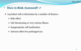 • How is Risk Assessed? :4
 A product risk is determine by a number of factors:-
 Side effect
 Life threatening or very serious illness
 Inappropriate self medication
 Adverse effect for prolonged use.
13
TGA contd….
 