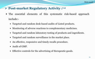  Post-market Regulatory Activity :1,4
 The essential elements of this systematic risk-based approach
include:-
 Targeted and random desk-based audits of Listed products.
 Monitoring of adverse reactions to complementary medicines.
 Targeted and random laboratory testing of products and ingredients.
 Targeted and random surveillance in the market place.
 An effective, responsive and timely recalls procedure.
 Audit of GMP.
 Effective controls for the advertising of therapeutic goods.
14
TGA contd….
 