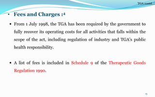 • Fees and Charges :4
 From 1 July 1998, the TGA has been required by the government to
fully recover its operating costs for all activities that falls within the
scope of the act, including regulation of industry and TGA’s public
health responsibility.
 A list of fees is included in Schedule 9 of the Therapeutic Goods
Regulation 1990.
15
TGA contd….
 