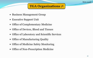  Business Management Group
 Executive Support Unit
 Office of Complementary Medicine
 Office of Devices, Blood and Tissues
 Office of Laboratory and Scientific Services
 Office of Manufacturing Quality
 Office of Medicine Safety Monitoring
 Office of Non-Prescription Medicine
16
TGA contd….
TGA Organizations :4
 
