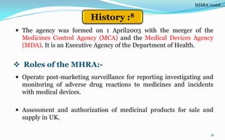  The agency was formed on 1 April2003 with the merger of the
Medicines Control Agency (MCA) and the Medical Devices Agency
(MDA). It is an Executive Agency of the Department of Health.
18
 Operate post-marketing surveillance for reporting investigating and
monitoring of adverse drug reactions to medicines and incidents
with medical devices.
 Assessment and authorization of medicinal products for sale and
supply in UK.
 Roles of the MHRA:-
MHRA contd….
History :8
 