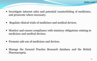  Investigate internet sales and potential counterfeiting of medicines,
and prosecute where necessary.
 Regulate clinical trials of medicines and medical devices.
 Monitor and ensure compliance with statutory obligations relating to
medicines and medical devices.
 Promote safe use of medicines and devices.
 Manage the General Practice Research database and the British
Pharmacopeia.
19
MHRA contd….
 