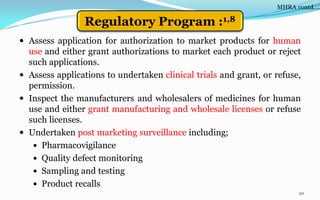  Assess application for authorization to market products for human
use and either grant authorizations to market each product or reject
such applications.
 Assess applications to undertaken clinical trials and grant, or refuse,
permission.
 Inspect the manufacturers and wholesalers of medicines for human
use and either grant manufacturing and wholesale licenses or refuse
such licenses.
 Undertaken post marketing surveillance including;
 Pharmacovigilance
 Quality defect monitoring
 Sampling and testing
 Product recalls
20
MHRA contd….
Regulatory Program :1,8
 