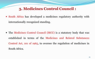3. Medicines Control Council :
 South Africa has developed a medicines regulatory authority with
internationally recognized standing.
 The Medicines Control Council (MCC) is a statutory body that was
established in terms of the Medicines and Related Substances
Control Act, 101 of 1965, to oversee the regulation of medicines in
South Africa.
25
 