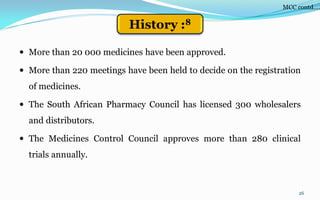  More than 20 000 medicines have been approved.
 More than 220 meetings have been held to decide on the registration
of medicines.
 The South African Pharmacy Council has licensed 300 wholesalers
and distributors.
 The Medicines Control Council approves more than 280 clinical
trials annually.
26
MCC contd….
History :8
 