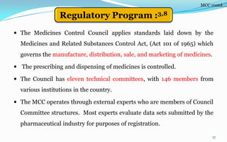 27
 The Medicines Control Council applies standards laid down by the
Medicines and Related Substances Control Act, (Act 101 of 1965) which
governs the manufacture, distribution, sale, and marketing of medicines.
 The prescribing and dispensing of medicines is controlled.
 The Council has eleven technical committees, with 146 members from
various institutions in the country.
 The MCC operates through external experts who are members of Council
Committee structures. Most experts evaluate data sets submitted by the
pharmaceutical industry for purposes of registration.
MCC contd….
Regulatory Program :3,8
 