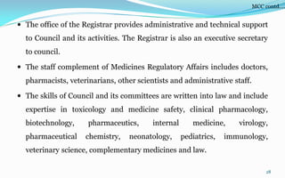  The office of the Registrar provides administrative and technical support
to Council and its activities. The Registrar is also an executive secretary
to council.
 The staff complement of Medicines Regulatory Affairs includes doctors,
pharmacists, veterinarians, other scientists and administrative staff.
 The skills of Council and its committees are written into law and include
expertise in toxicology and medicine safety, clinical pharmacology,
biotechnology, pharmaceutics, internal medicine, virology,
pharmaceutical chemistry, neonatology, pediatrics, immunology,
veterinary science, complementary medicines and law.
28
MCC contd….
 
