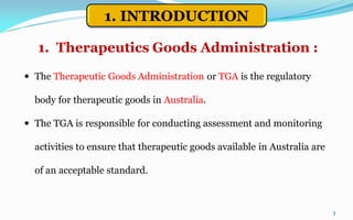  The Therapeutic Goods Administration or TGA is the regulatory
body for therapeutic goods in Australia.
 The TGA is responsible for conducting assessment and monitoring
activities to ensure that therapeutic goods available in Australia are
of an acceptable standard.
3
1. Therapeutics Goods Administration :
1. INTRODUCTION
 