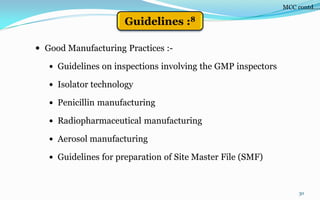 30
 Good Manufacturing Practices :-
 Guidelines on inspections involving the GMP inspectors
 Isolator technology
 Penicillin manufacturing
 Radiopharmaceutical manufacturing
 Aerosol manufacturing
 Guidelines for preparation of Site Master File (SMF)
MCC contd….
Guidelines :8
 