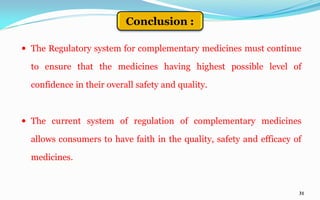 31
 The Regulatory system for complementary medicines must continue
to ensure that the medicines having highest possible level of
confidence in their overall safety and quality.
 The current system of regulation of complementary medicines
allows consumers to have faith in the quality, safety and efficacy of
medicines.
Conclusion :
 