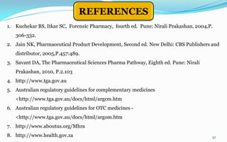 32
REFERENCES
1. Kuchekar BS, Itkar SC, Forensic Pharmacy, fourth ed. Pune: Nirali Prakashan, 2004,P.
306-332.
2. Jain NK, Pharmaceutical Product Development, Second ed. New Delhi: CBS Publishers and
distributor, 2005,P.457:489.
3. Savant DA, The Pharmaceutical Sciences Pharma Pathway, Eighth ed. Pune: Nirali
Prakashan, 2010, P.2.103
4. http://www.tga.gov.au
5. Australian regulatory guidelines for complementary medicines
<http://www.tga.gov.au/docs/html/argcm.htm
6. Australian regulatory guidelines for OTC medicines -
<http://www.tga.gov.au/docs/html/argom.htm
7. http://www.aboutus.org/Mhra
8. http://www.health.gov.za
 
