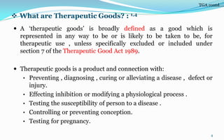  What are Therapeutic Goods? : 1,4
 A ‘therapeutic goods’ is broadly defined as a good which is
represented in any way to be or is likely to be taken to be, for
therapeutic use , unless specifically excluded or included under
section 7 of the Therapeutic Good Act 1989.
 Therapeutic goods is a product and connection with:
• Preventing , diagnosing , curing or alleviating a disease , defect or
injury.
• Effecting inhibition or modifying a physiological process .
• Testing the susceptibility of person to a disease .
• Controlling or preventing conception.
• Testing for pregnancy.
4
TGA contd….
 