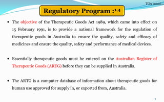  The objective of the Therapeutic Goods Act 1989, which came into effect on
15 February 1991, is to provide a national framework for the regulation of
therapeutic goods in Australia to ensure the quality, safety and efficacy of
medicines and ensure the quality, safety and performance of medical devices.
 Essentially therapeutic goods must be entered on the Australian Register of
Therapeutic Goods (ARTG) before they can be supplied in Australia.
 The ARTG is a computer database of information about therapeutic goods for
human use approved for supply in, or exported from, Australia.
5
Regulatory Program :1,4
TGA contd….
 