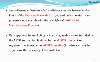  Australian manufacturers of all medicines must be licensed under
Part 4 of the Therapeutic Goods Act 1989 and their manufacturing
processes must comply with the principles of GMP (Good
Manufacturing Practice).
 Once approved for marketing in Australia, medicines are included in
the ARTG and can be identified by the AUST R number (for
registered medicines) or an AUST L number (listed medicines) that
appears on the packaging of the medicine.
6
TGA contd….
 
