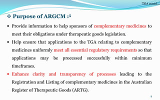  Purpose of ARGCM :5
 Provide information to help sponsors of complementary medicines to
meet their obligations under therapeutic goods legislation.
 Help ensure that applications to the TGA relating to complementary
medicines uniformly meet all essential regulatory requirements so that
applications may be processed successfully within minimum
timeframes.
 Enhance clarity and transparency of processes leading to the
Registration and Listing of complementary medicines in the Australian
Register of Therapeutic Goods (ARTG).
8
TGA contd….
 