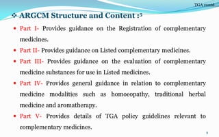  ARGCM Structure and Content :5
 Part I- Provides guidance on the Registration of complementary
medicines.
 Part II- Provides guidance on Listed complementary medicines.
 Part III- Provides guidance on the evaluation of complementary
medicine substances for use in Listed medicines.
 Part IV- Provides general guidance in relation to complementary
medicine modalities such as homoeopathy, traditional herbal
medicine and aromatherapy.
 Part V- Provides details of TGA policy guidelines relevant to
complementary medicines.
9
TGA contd….
 