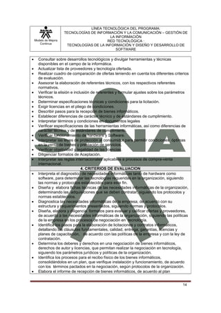 LÍNEA TECNOLÓGICA DEL PROGRAMA:
                       TECNOLOGÍAS DE INFORMACIÓN Y LA COMUNICACIÓN – GESTIÓN DE
                                            LA INFORMACIÓN
    Modelo de Mejora                       RED TECNOLÓGICA :
       Continua
                        TECNOLOGÍAS DE LA INFORMACIÓN Y DISEÑO Y DESARROLLO DE
                                               SOFTWARE

•     Consultar sobre desarrollos tecnológicos y divulgar herramientas y técnicas
      disponibles en el campo de la informática.
•     Actualizar lista de proveedores y tecnología ofertada.
•     Realizar cuadro de comparación de ofertas teniendo en cuenta los diferentes criterios
      de evaluación.
•     Asesorar la elaboración de referentes técnicos, con los respectivos referentes
      normativos.
•     Verificar la elisión e inclusión de referentes y formular ajustes sobre los parámetros
      técnicos.
•     Determinar especificaciones técnicas y condiciones para la licitación.
•     Exigir licencias en el pliego de condiciones.
•     Describir pasos para la recepción de bienes informáticos.
•     Establecer diferencias de carácter técnico y de estándares de cumplimiento.
•     Interpretar términos y condiciones en documentos legales
•     Verificar especificaciones de las herramientas informáticas, así como diferencias de
      carácter técnico y de estándares de cumplimiento.
•     Verificar funcionamiento de hardware y Software.
•     Interpretar las leyes de protección al consumidor para permitir condiciones óptimas
      en la venta de bienes y prestación de servicios.
•     Verificar objetividad y legalidad de las licencias.
•     Diligenciar formatos de Aceptación.
•     Interpretar las reglas internacionales aplicables a procesos de compra-venta
      internacional.
                                 4. CRITERIOS DE EVALUACION
•     Interpreta el diagnostico de necesidades informáticas tanto de hardware como
      software, para determinar las tecnologías requeridas en la organización, siguiendo
      las normas y protocolos establecidos para este fin.
•     Diseña y elabora fichas técnicas de las necesidades informáticas de la organización,
      determinando las adquisiciones que se deben contratar, siguiendo los protocolos y
      normas establecidos.
•     Diagnostica las necesidades informáticas de la empresa, de acuerdo con su
      estructura y requerimientos presentados, siguiendo normas y protocolos.
•     Diseña, elabora y diligencia formatos para evaluar y calificar ofertas y proveedores,
      de acuerdo a las necesidades informáticas de la organización, siguiendo las políticas
      de la empresa en los procesos de negociación en tecnología.
•     Identifica los pasos para la elaboración de licitaciones y contratos informáticos,
      detallando las cláusulas fundamentales, calidad, entrega, garantías, licencias y
      planes de capacitación, de acuerdo con las políticas de la empresa y con la ley de
      contratación.
•     Determina los deberes y derechos en una negociación de bienes informáticos,
      derechos de autor y licencias, que permitan realizar la negociación en tecnología,
      siguiendo los parámetros jurídicos y políticas de la organización.
•     Identifica los procesos para el recibo físico de los bienes informáticos,
      consolidándolos en un plan, que verifique instalación y funcionamiento, de acuerdo
      con los términos pactados en la negociación, según protocolos de la organización.
•     Elabora el informe de recepción de bienes informáticos, de acuerdo al plan


                                                                                        14
 