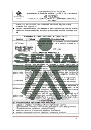 LÍNEA TECNOLÓGICA DEL PROGRAMA:
                        TECNOLOGÍAS DE INFORMACIÓN Y LA COMUNICACIÓN – GESTIÓN DE
                                             LA INFORMACIÓN
    Modelo de Mejora                        RED TECNOLÓGICA :
       Continua
                         TECNOLOGÍAS DE LA INFORMACIÓN Y DISEÑO Y DESARROLLO DE
                                                SOFTWARE

      establecido y de conformidad con los términos del contrato, según normas y
      protocolos de la organización.
•     Identifica los procedimientos para la exigencia del cumplimiento de garantías y de las
      condiciones establecidas por los actores de la negociación, según lo estipulado en la
      ley

                       CONTENIDOS CURRICULARES DE LA COMPETENCIA
       CODIGO             VERSION                        DENOMINACION
                                    Aplicar buenas prácticas de calidad en el proceso de desarrollo
     220501035               1      de software, de acuerdo con el referente adoptado en la
                                    empresa
   DURACIÓN ESTIMADA
   PARA EL LOGRO DEL                                      200 horas
       APRENDIZAJE
                           2. RESULTADOS DE APRENDIZAJE
                Identificar las características de los procesos de desarrollo de
                software, frente al referente de calidad adoptado por la empresa,
22050103501
                ajustándolos a los resultados de las mediciones, evaluaciones y
                recomendaciones realizadas
                Identificar los puntos críticos de control en los procesos de desarrollo de
                software, para establecer las acciones a seguir, garantizando el
22050103502
                cumplimiento de los estándares de calidad, siguiendo los lineamientos
                establecidos por la organización
                Aplicar los estándares de calidad involucrados en los procesos de
                desarrollo de software, siguiendo el plan establecido para mantener la
22050103503
                integridad de los productos de trabajo definidos, según las prácticas de
                configuración establecidas por la empresa
                Elaborar instrumentos e instructivos, requeridos por el aseguramiento
                de la calidad, para documentar y evaluar los procesos de desarrollo de
22050103504
                software, de acuerdo con las normas y procedimientos establecidas
                por la empresa.
                Evaluar procesos y productos de desarrollo de software, documentar y
                concertar acciones a seguir, para garantizar el cumplimiento de las
22050103505
                normas establecidas, de acuerdo con el plan definido y con los criterios
                de medición, métricas y políticas determinados por la empresa
                Elaborar el informe final del proceso de gestión de calidad en el
                desarrollo de software, que consolide la información de las evidencias,
22050103506
                hallazgos y novedades frente al seguimiento y control de los productos,
                según normas internacionales y protocolos de la organización
                                   3. CONOCIMIENTOS
3.1 CONOCIMIENTOS DE CONCEPTOS Y PRINCIPIOS
• Modelos de calidad de desarrollo de software: implantación, objetivos
    organizacionales, técnicas de entrenamiento, definición de planes de mejoramiento
    (acciones correctivas, preventivas y de mejoramiento)
• Información: técnicas de recolección, diseño de instrumentos.
• Procesos: métodos de evaluación ,definición y redefinición, modelado


                                                                                              15
 
