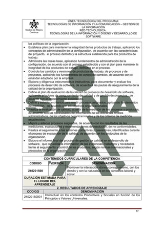 LÍNEA TECNOLÓGICA DEL PROGRAMA:
                        TECNOLOGÍAS DE INFORMACIÓN Y LA COMUNICACIÓN – GESTIÓN DE
                                             LA INFORMACIÓN
    Modelo de Mejora                        RED TECNOLÓGICA :
       Continua
                         TECNOLOGÍAS DE LA INFORMACIÓN Y DISEÑO Y DESARROLLO DE
                                                SOFTWARE

      las políticas de la organización.
•     Establece plan para mantener la integridad de los productos de trabajo, aplicando los
      conceptos de administración de la configuración, de acuerdo con las características
      del proyecto, el proceso definido y la estructura establecida para los productos de
      trabajo.
•     Administra las líneas base, aplicando fundamentos de administración de la
      configuración, de acuerdo con el proceso establecido y con el plan para mantener la
      integridad de los productos de trabajo, definidos en el proceso.
•     Controla los cambios y versiones de productos de trabajo, de procesos y de
      proyectos, aplicando los fundamentos de control de cambios, de acuerdo con el
      estándar adoptado por la empresa.
•     Elabora y diligencia instrumentos e instructivos, para documentar y evaluar los
      procesos de desarrollo de software, de acuerdo a las pautas de aseguramiento de la
      calidad de la organización.
•     Define el plan de evaluación de la calidad de procesos de desarrollo de software,
      aplicando principios de aseguramiento de calidad y de gestión de proyectos, de
      acuerdo con el procedimiento establecido.
•     Define y establece criterios para medir procesos asignados, aplicando fundamentos
      de medición, de acuerdo con los objetivos organizacionales.
•     Realiza la evaluación de calidad, a partir de la medición de los procesos y productos,
      de acuerdo con las necesidades de información de los diferentes niveles
      administrativos, de los objetivos organizacionales y de los criterios de medición
      establecidos.
•     Mejora y adecua procesos asignados, de acuerdo con los resultados de las
      mediciones, evaluaciones y recomendaciones de resolución, de no conformidades.
•     Realiza el seguimiento a las acciones correctivas y preventivas, identificadas durante
      el proceso de evaluación de la calidad, de acuerdo con los protocolos de la
      organización.
•     Elabora el informe final del proceso de gestión de calidad en el desarrollo de
      software, que consolida la información de las evidencias, hallazgos y novedades
      frente al seguimiento y control de los productos, según normas internacionales y
      protocolos de la organización.

                       CONTENIDOS CURRICULARES DE LA COMPETENCIA
       CODIGO             VERSION                     DENOMINACION
                                    Promover la interacción idónea consigo mismo, con los
      240201500                     demás y con la naturaleza en los contextos laboral y
                                    social
DURACIÓN ESTIMADA PARA
      EL LOGRO DEL
      APRENDIZAJE
                     2. RESULTADOS DE APRENDIZAJE
  CODIGO                               DENOMINACIÓN
            Interactuar en los contextos Productivos y Sociales en función de los
24020150001
            Principios y Valores Universales.



                                                                                        17
 